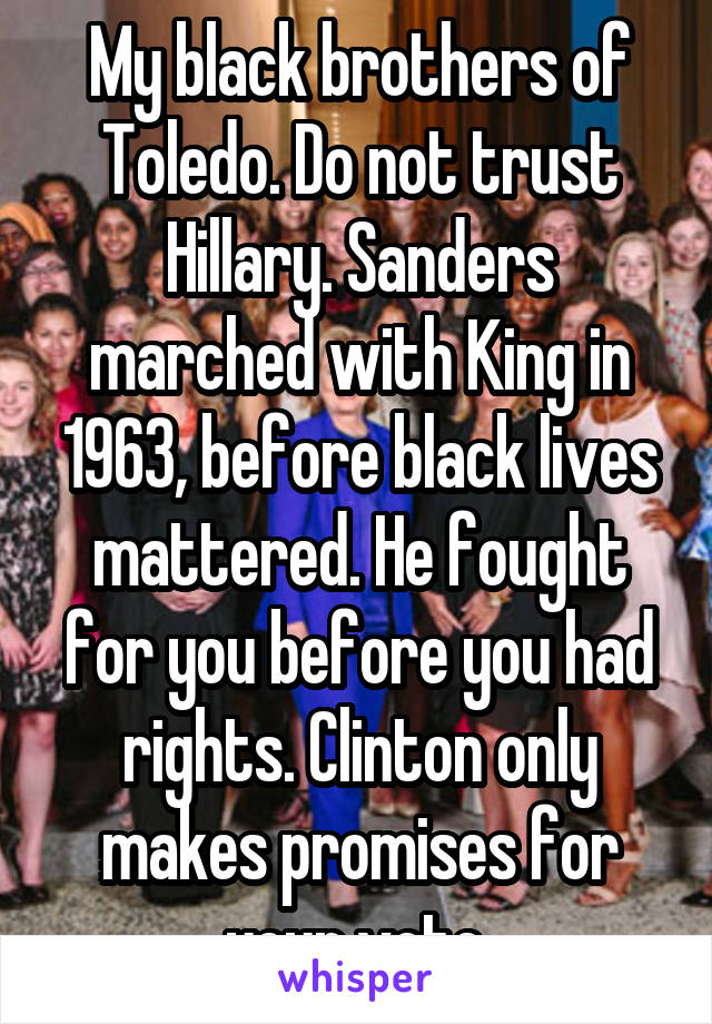 My black brothers of Toledo. Do not trust Hillary. Sanders marched with King in 1963, before black lives mattered. He fought for you before you had rights. Clinton only makes promises for your vote.