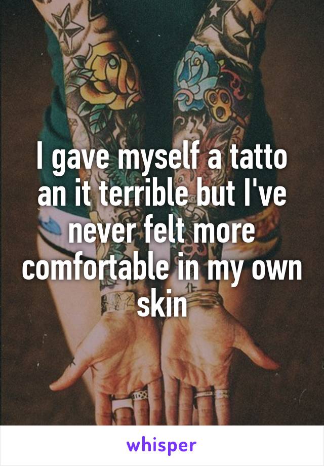 I gave myself a tatto an it terrible but I've never felt more comfortable in my own skin