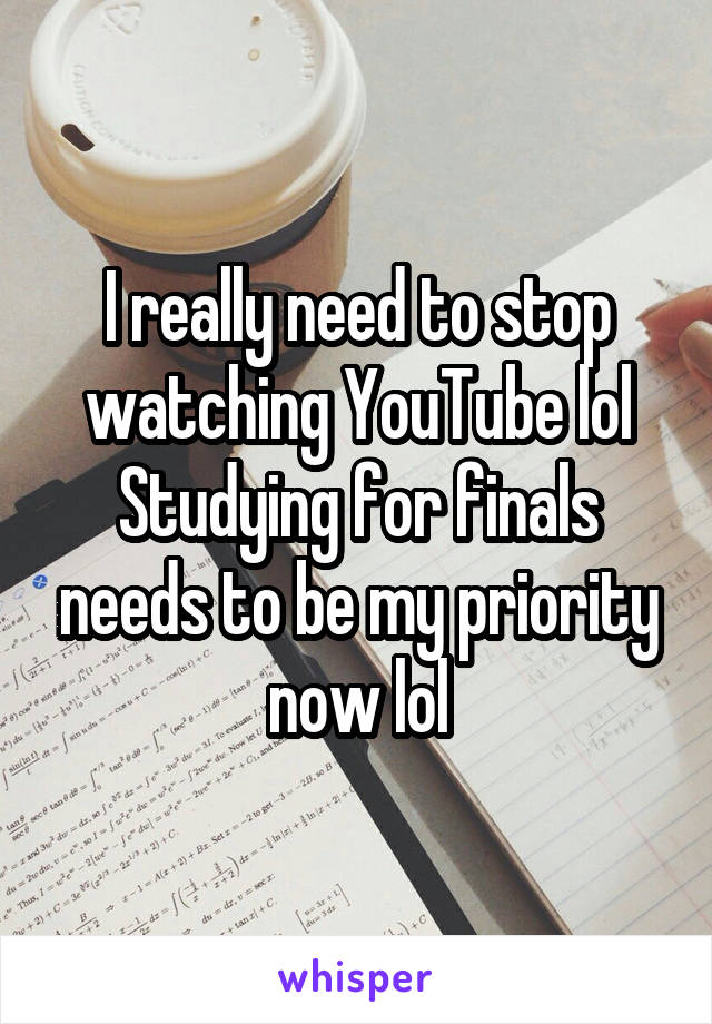 I really need to stop watching YouTube lol Studying for finals needs to be my priority now lol