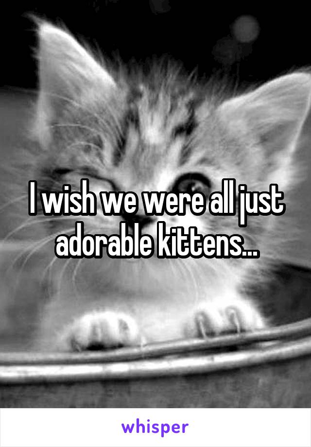 I wish we were all just adorable kittens...