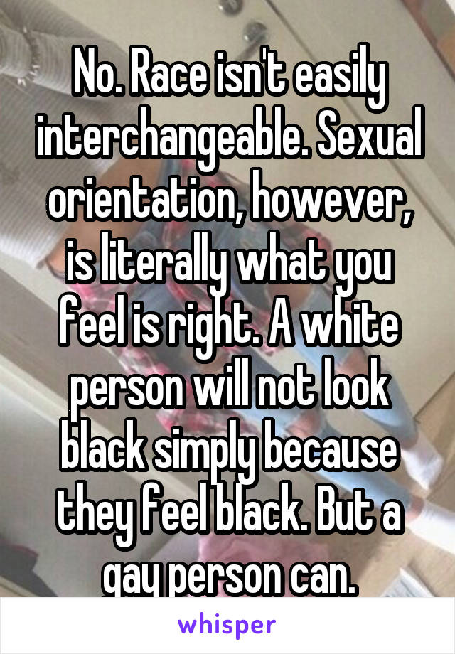 No. Race isn't easily interchangeable. Sexual orientation, however, is literally what you feel is right. A white person will not look black simply because they feel black. But a gay person can.