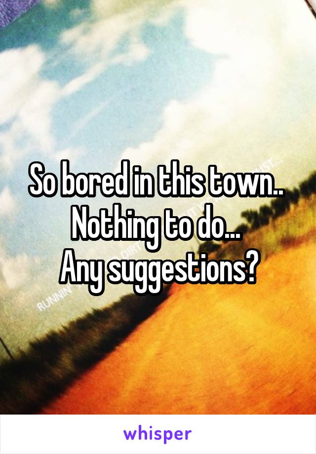 So bored in this town.. 
Nothing to do... 
Any suggestions?