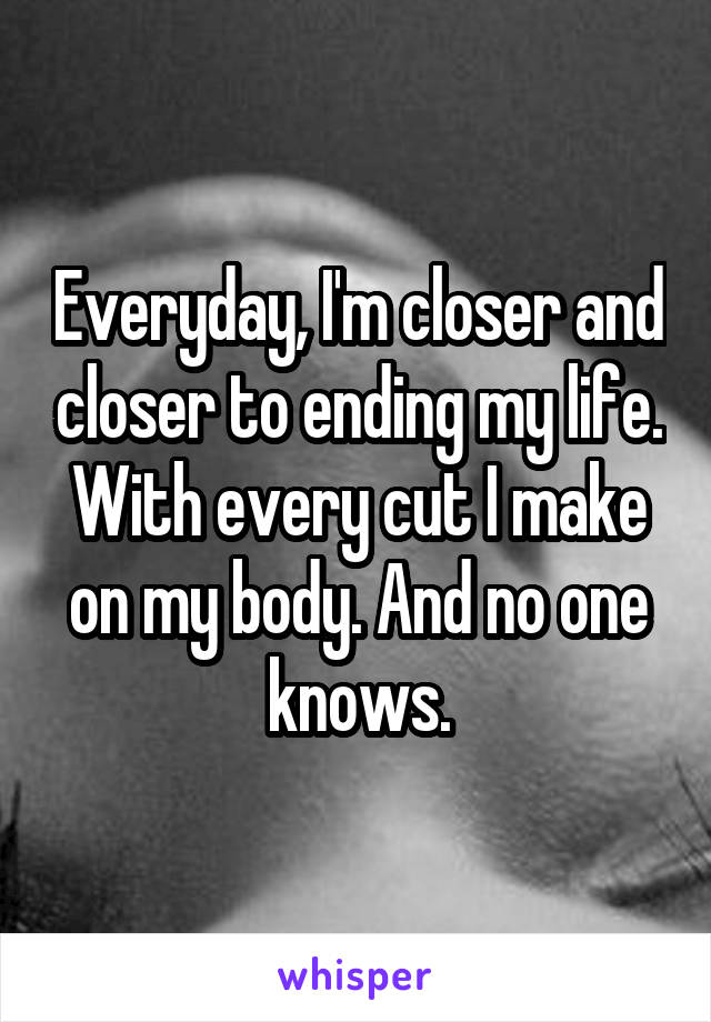 Everyday, I'm closer and closer to ending my life. With every cut I make on my body. And no one knows.