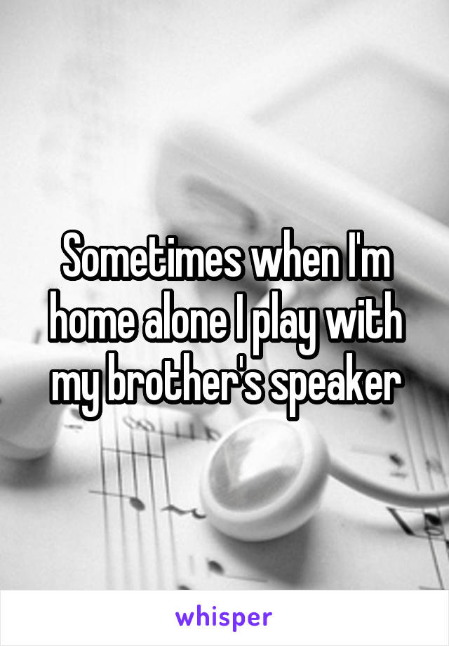 Sometimes when I'm home alone I play with my brother's speaker