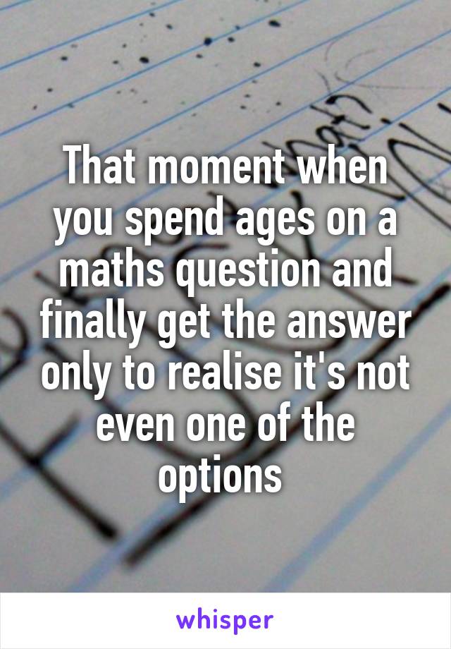 That moment when you spend ages on a maths question and finally get the answer only to realise it's not even one of the options 