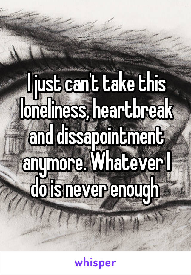 I just can't take this loneliness, heartbreak and dissapointment anymore. Whatever I do is never enough 