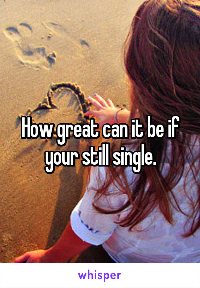 How great can it be if your still single.