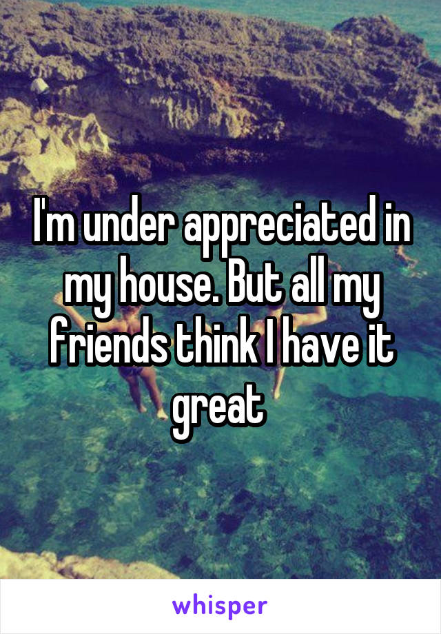 I'm under appreciated in my house. But all my friends think I have it great 