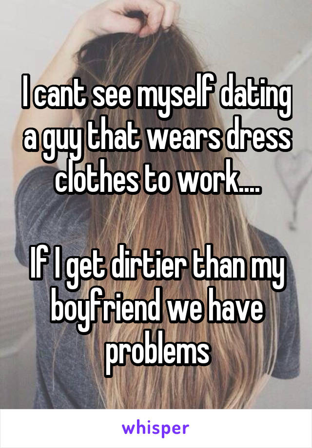 I cant see myself dating a guy that wears dress clothes to work....

If I get dirtier than my boyfriend we have problems