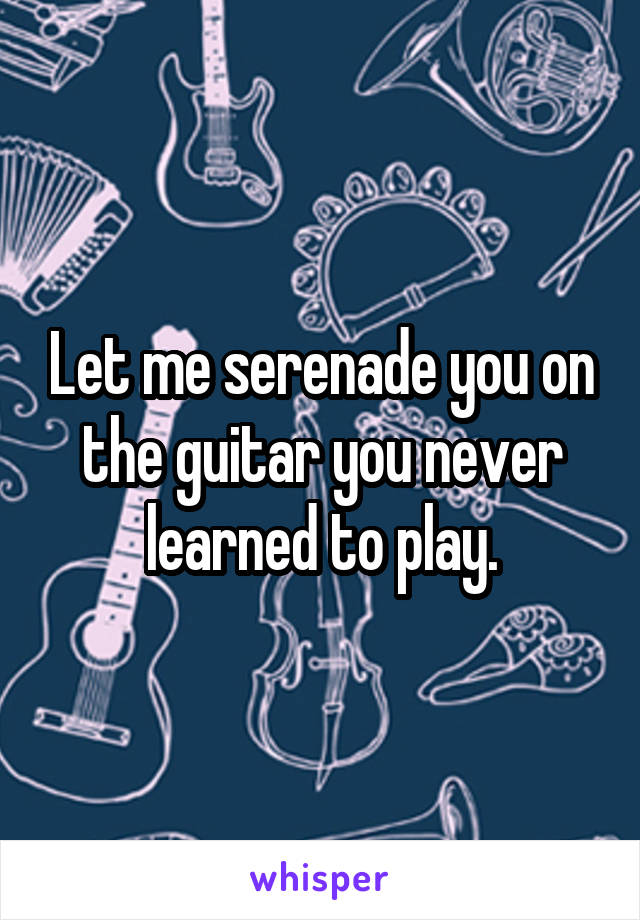 Let me serenade you on the guitar you never learned to play.