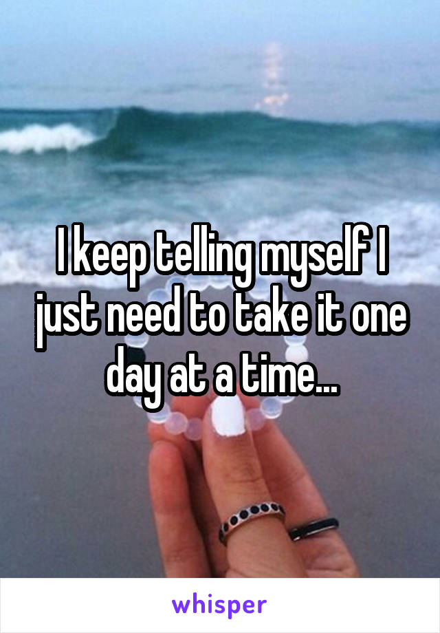 I keep telling myself I just need to take it one day at a time...