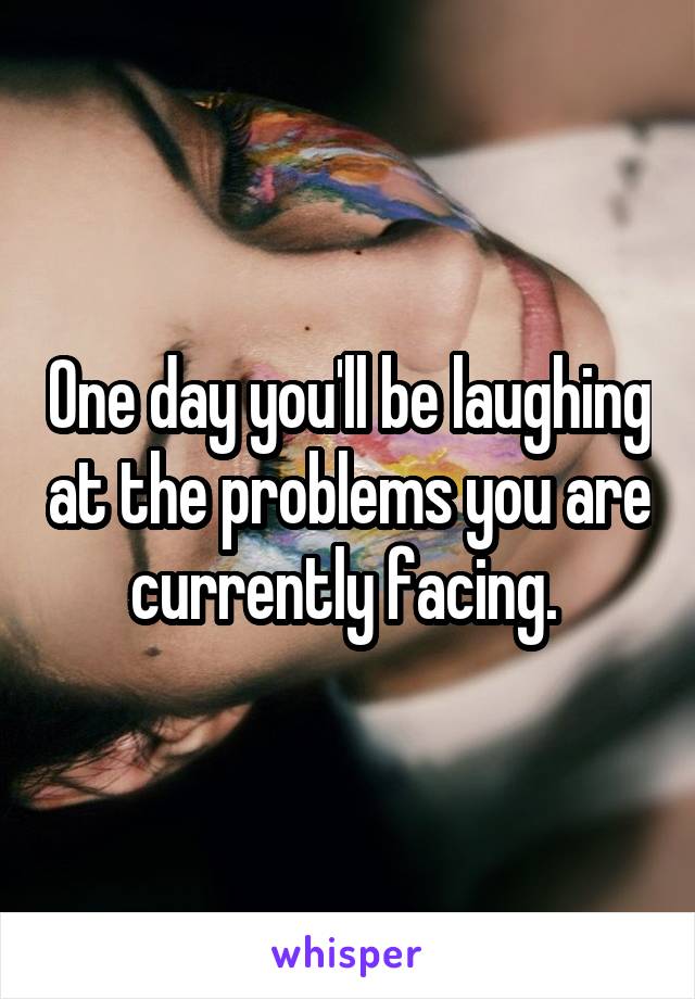 One day you'll be laughing at the problems you are currently facing. 