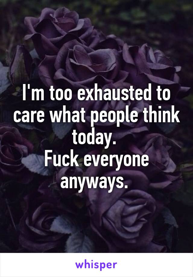 I'm too exhausted to care what people think today. 
Fuck everyone anyways. 