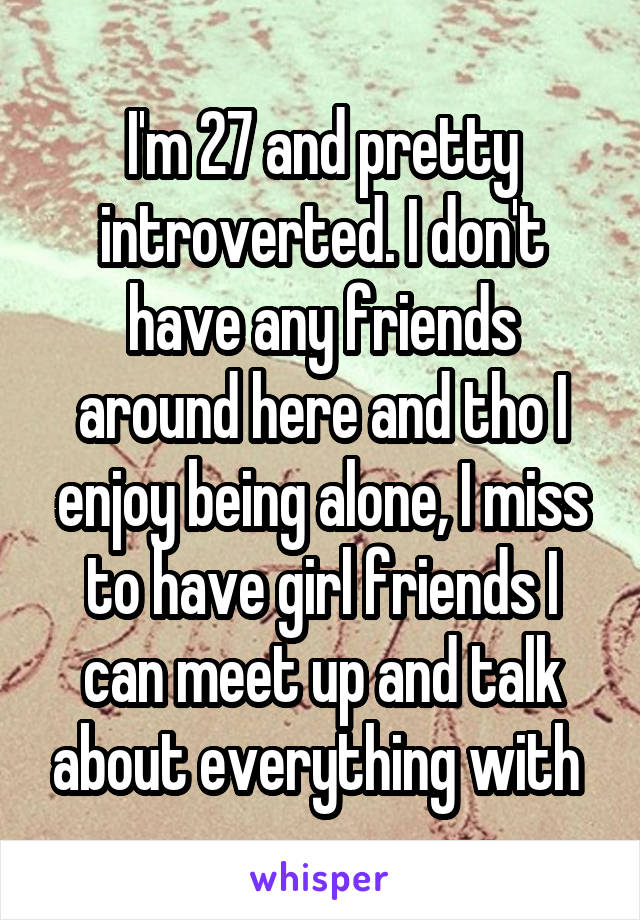 I'm 27 and pretty introverted. I don't have any friends around here and tho I enjoy being alone, I miss to have girl friends I can meet up and talk about everything with 