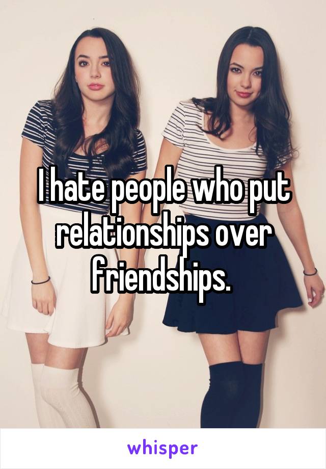 I hate people who put relationships over friendships. 