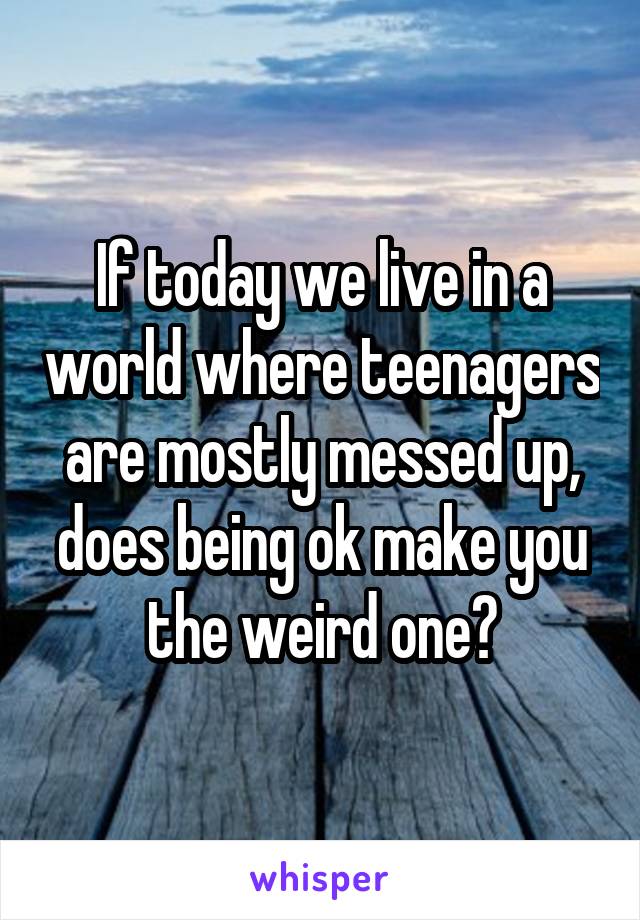 If today we live in a world where teenagers are mostly messed up, does being ok make you the weird one?