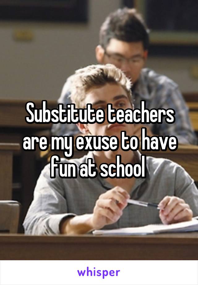 Substitute teachers are my exuse to have fun at school 