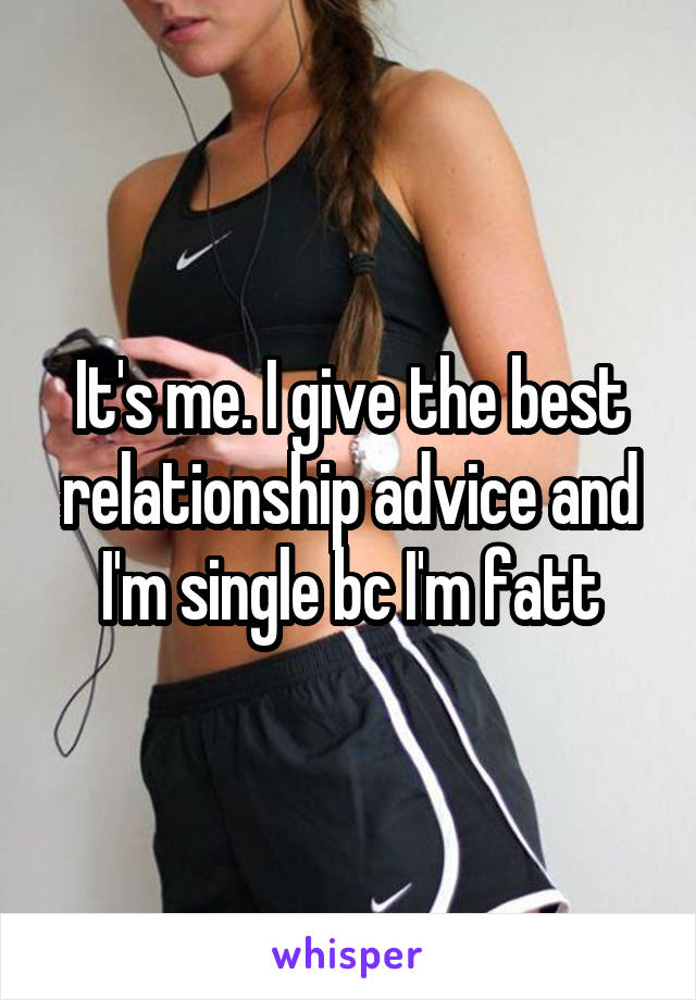 It's me. I give the best relationship advice and I'm single bc I'm fatt