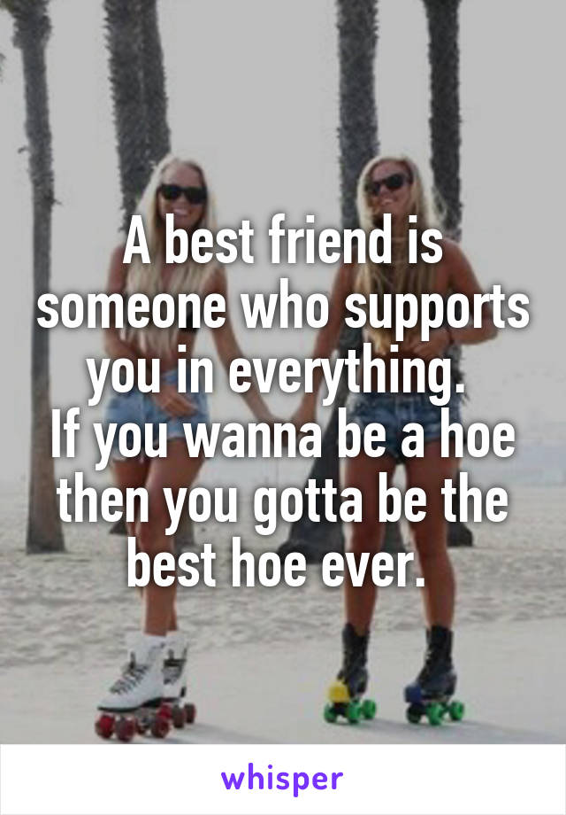 A best friend is someone who supports you in everything. 
If you wanna be a hoe then you gotta be the best hoe ever. 