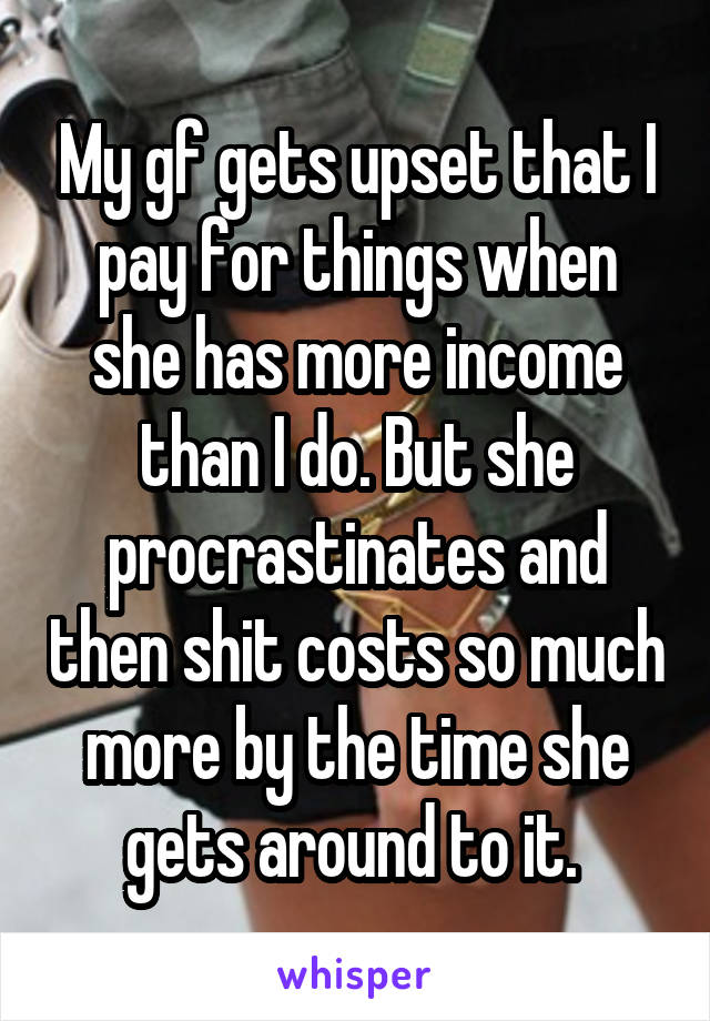 My gf gets upset that I pay for things when she has more income than I do. But she procrastinates and then shit costs so much more by the time she gets around to it. 