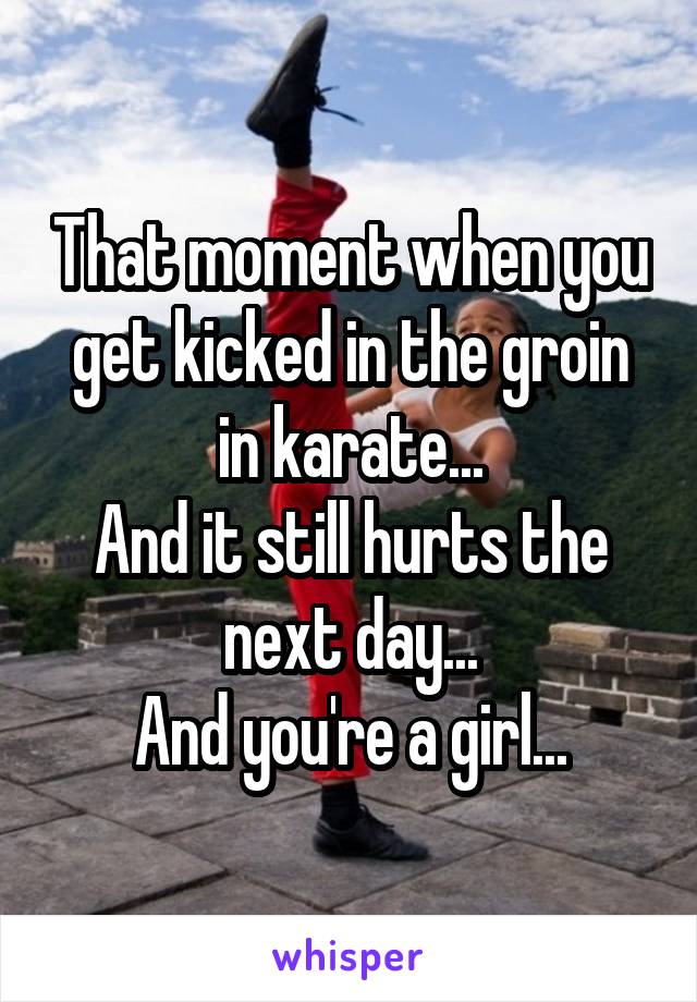 That moment when you get kicked in the groin in karate...
And it still hurts the next day...
And you're a girl...