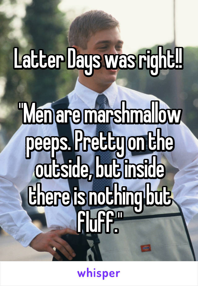 Latter Days was right!! 

"Men are marshmallow peeps. Pretty on the outside, but inside there is nothing but fluff."