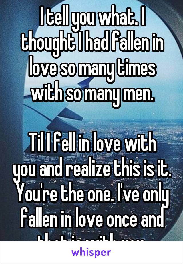 I tell you what. I thought I had fallen in love so many times with so many men.

Til I fell in love with you and realize this is it. You're the one. I've only fallen in love once and that is with you.