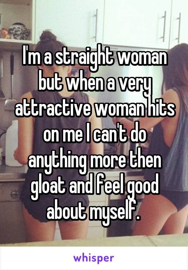 I'm a straight woman but when a very attractive woman hits on me I can't do anything more then gloat and feel good about myself. 