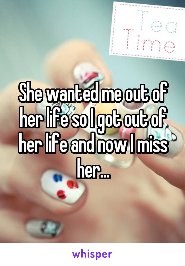 She wanted me out of her life so I got out of her life and now I miss her...