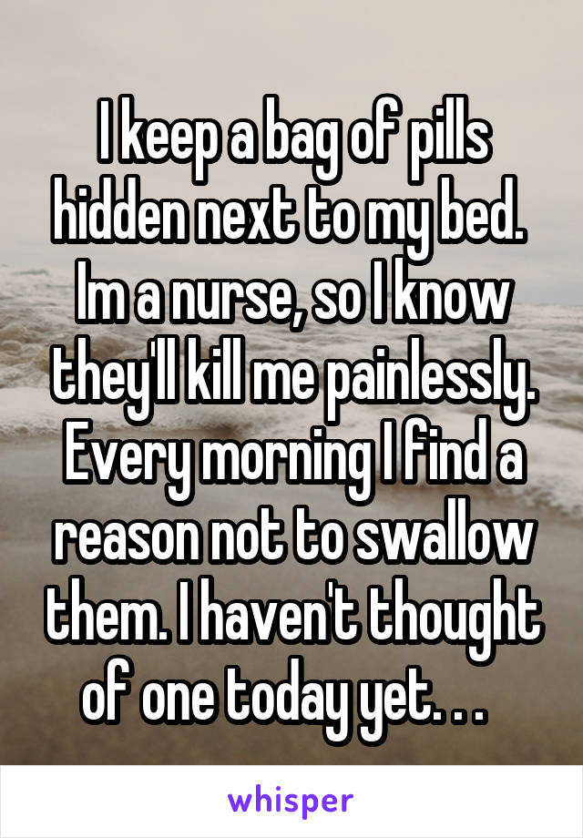 I keep a bag of pills hidden next to my bed.  Im a nurse, so I know they'll kill me painlessly. Every morning I find a reason not to swallow them. I haven't thought of one today yet. . .  