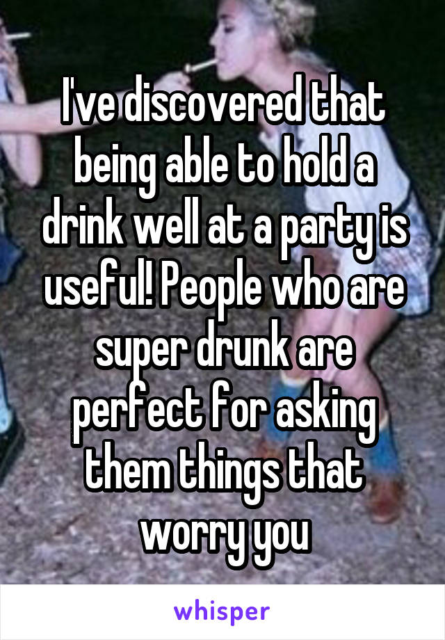 I've discovered that being able to hold a drink well at a party is useful! People who are super drunk are perfect for asking them things that worry you