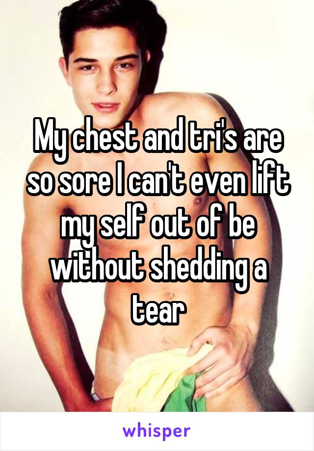 My chest and tri's are so sore I can't even lift my self out of be without shedding a tear