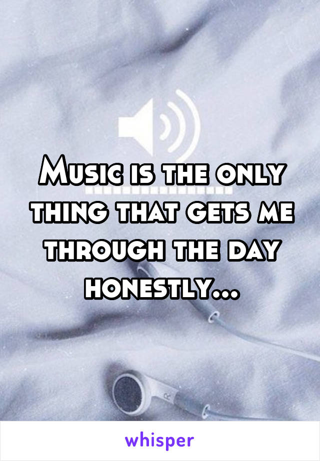 Music is the only thing that gets me through the day honestly...