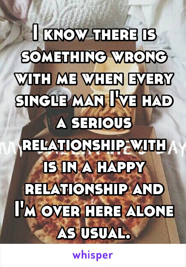 I know there is something wrong with me when every single man I've had a serious relationship with is in a happy relationship and I'm over here alone as usual.