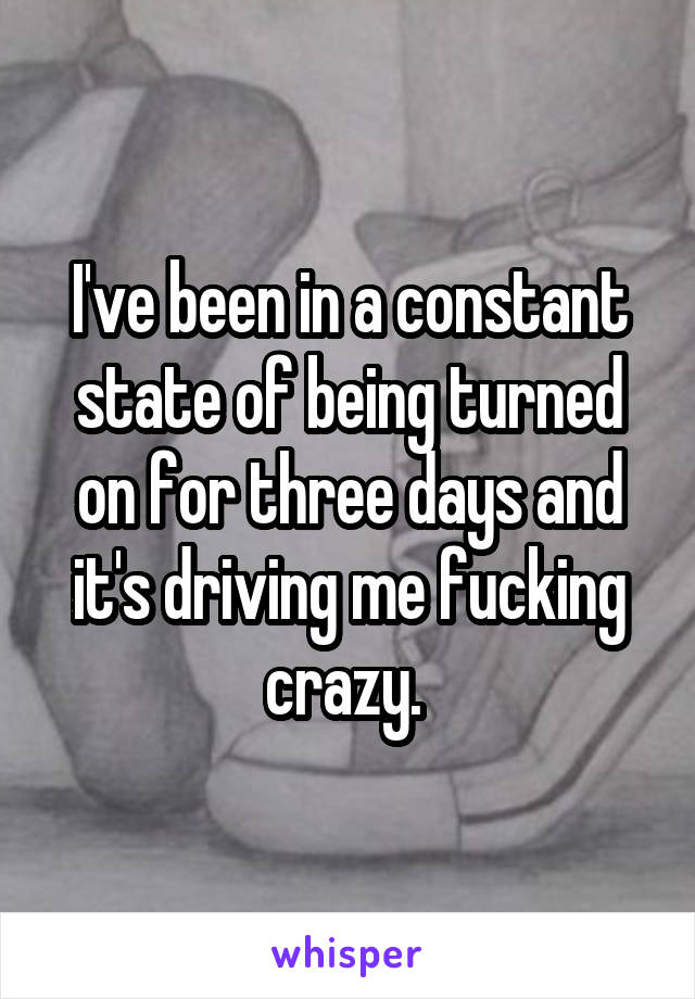 I've been in a constant state of being turned on for three days and it's driving me fucking crazy. 