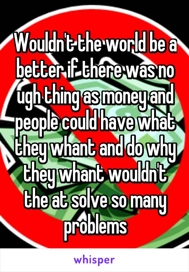 Wouldn't the world be a better if there was no ugh thing as money and people could have what they whant and do why they whant wouldn't the at solve so many problems