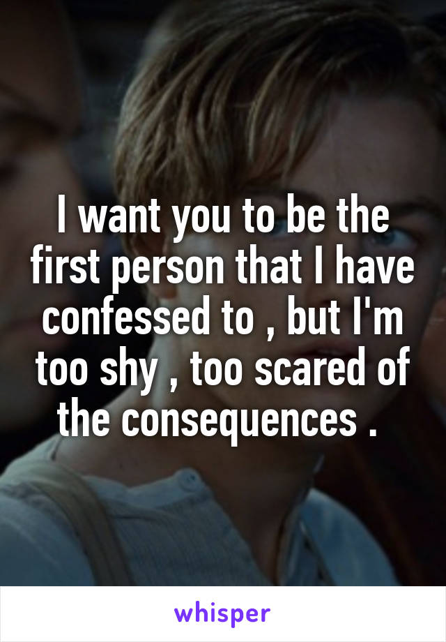 I want you to be the first person that I have confessed to , but I'm too shy , too scared of the consequences . 