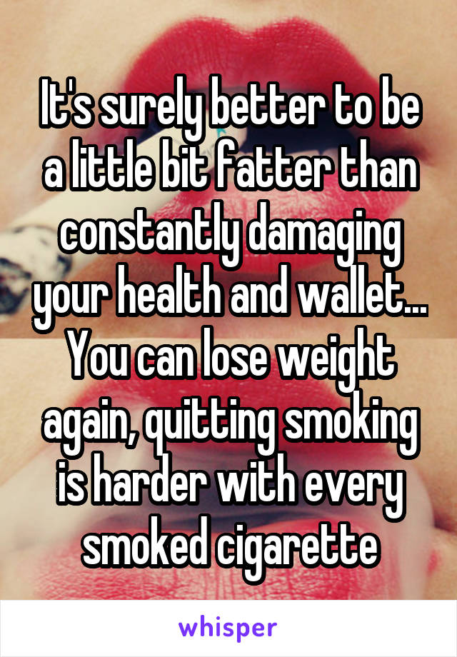 It's surely better to be a little bit fatter than constantly damaging your health and wallet... You can lose weight again, quitting smoking is harder with every smoked cigarette