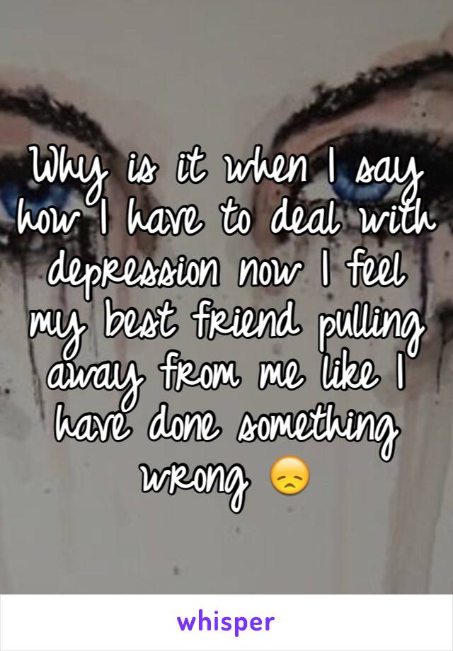 Why is it when I say how I have to deal with depression now I feel my best friend pulling away from me like I have done something wrong 😞