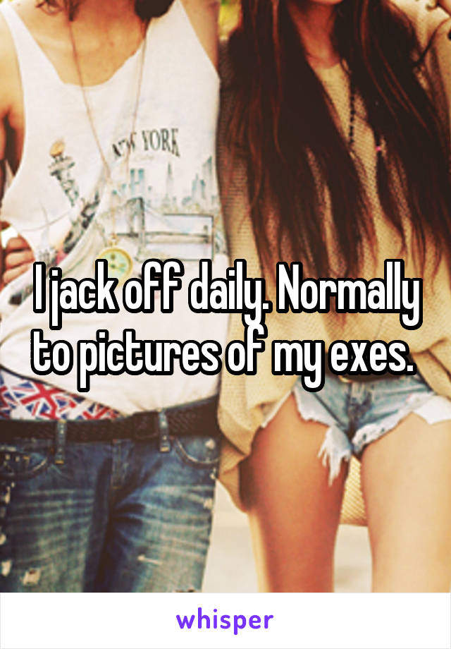 I jack off daily. Normally to pictures of my exes. 