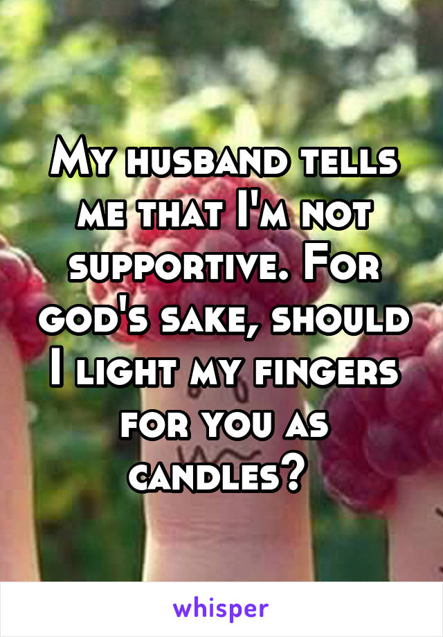 My husband tells me that I'm not supportive. For god's sake, should I light my fingers for you as candles? 