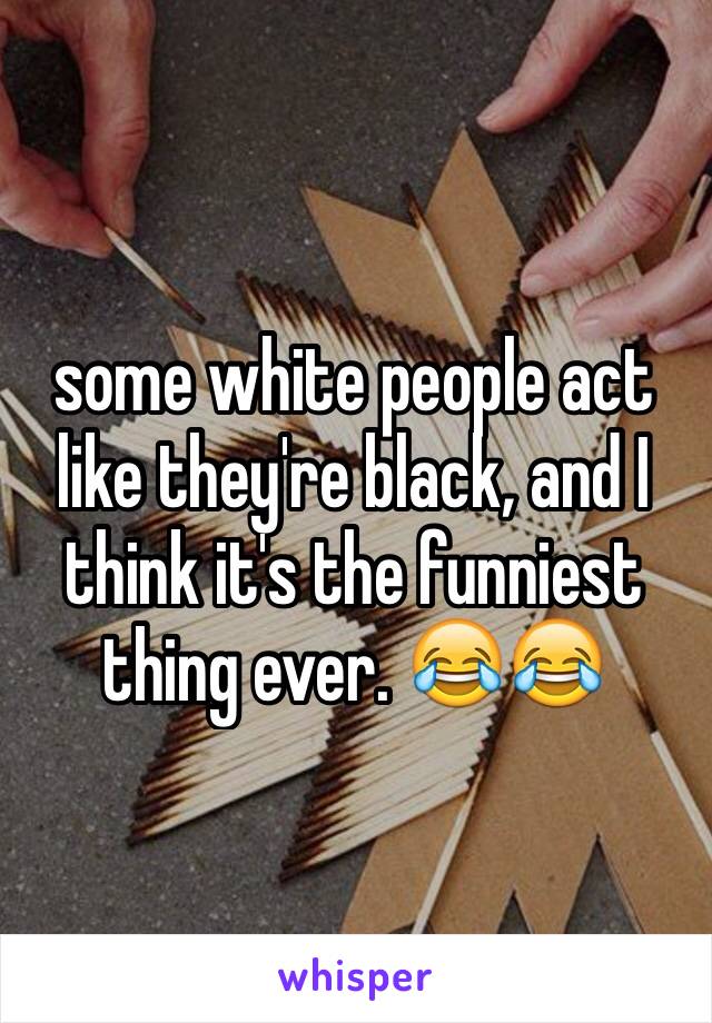 some white people act like they're black, and I think it's the funniest thing ever. 😂😂