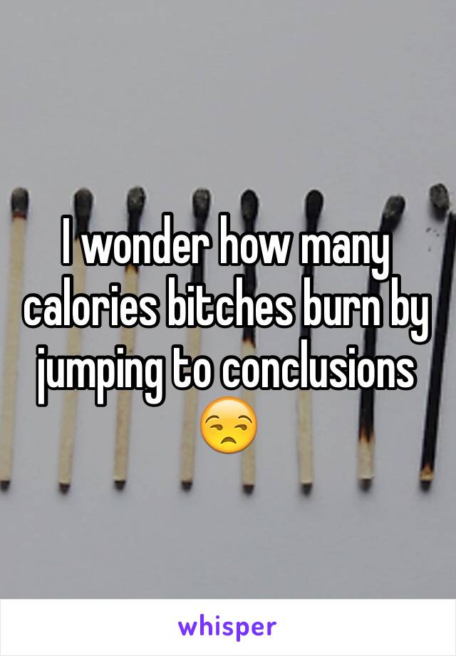 I wonder how many calories bitches burn by jumping to conclusions 😒