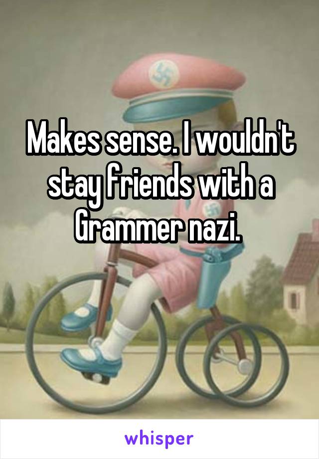 Makes sense. I wouldn't stay friends with a Grammer nazi. 

