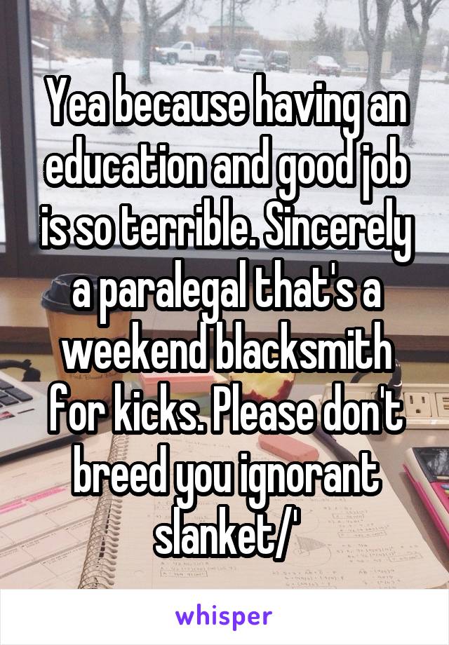 Yea because having an education and good job is so terrible. Sincerely a paralegal that's a weekend blacksmith for kicks. Please don't breed you ignorant slanket/'