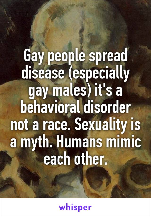 Gay people spread disease (especially gay males) it's a behavioral disorder not a race. Sexuality is a myth. Humans mimic each other.