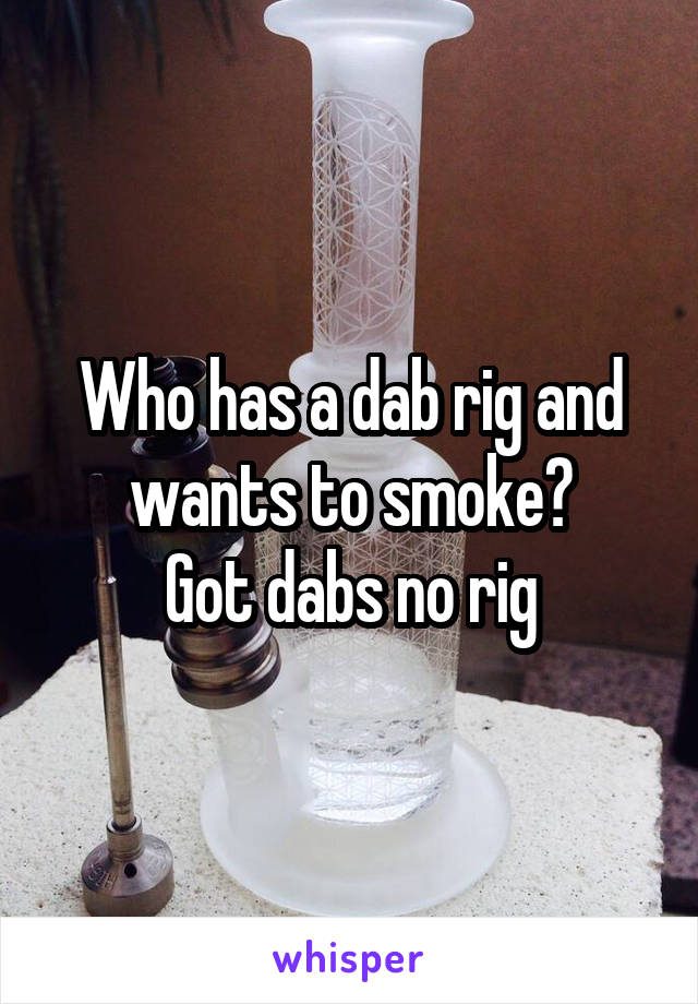 Who has a dab rig and wants to smoke?
Got dabs no rig