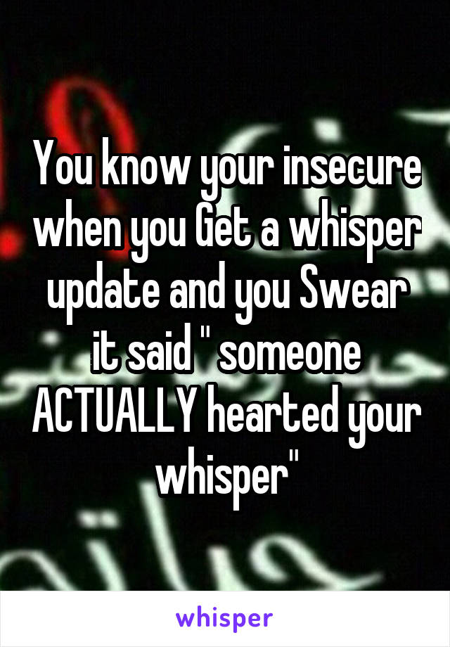 You know your insecure when you Get a whisper update and you Swear it said " someone ACTUALLY hearted your whisper"