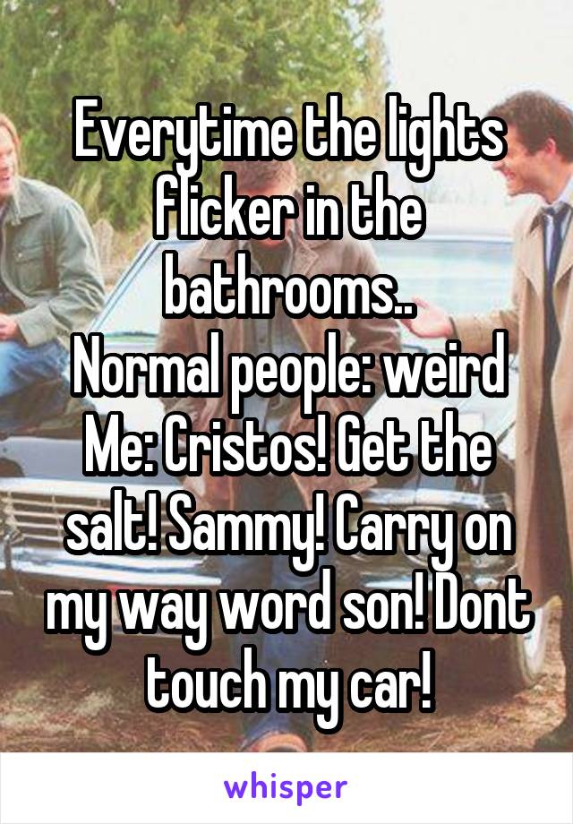 Everytime the lights flicker in the bathrooms..
Normal people: weird
Me: Cristos! Get the salt! Sammy! Carry on my way word son! Dont touch my car!