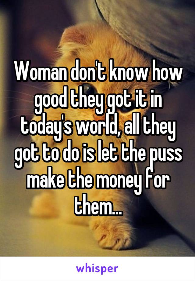 Woman don't know how good they got it in today's world, all they got to do is let the puss make the money for them...